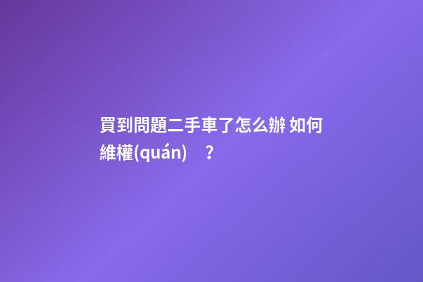 買到問題二手車了怎么辦 如何維權(quán)？